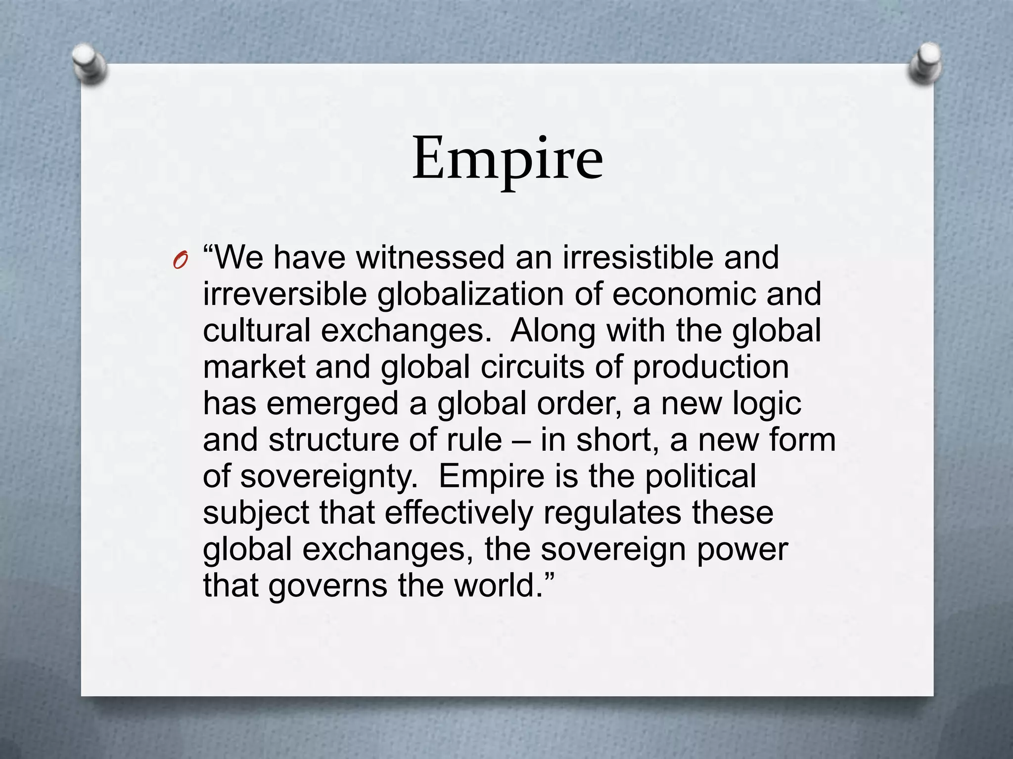 Empire“We have witnessed an irresistible and irreversible globalization of economic and cultural exchanges.  Along with the global market and global circuits of production has emerged a global order, a new logic and structure of rule – in short, a new form of sovereignty.  Empire is the political subject that effectively regulates these global exchanges, the sovereign power that governs the world.”