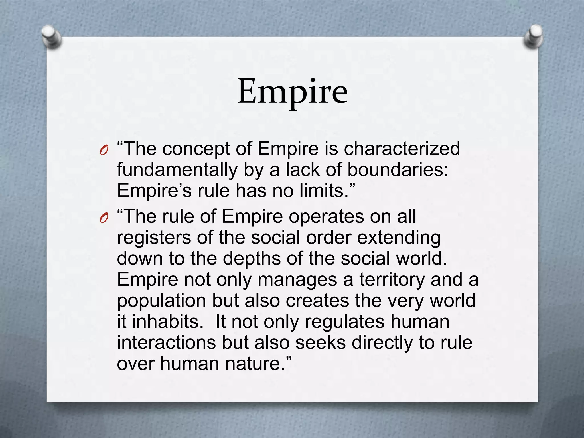 Empire“The concept of Empire is characterized fundamentally by a lack of boundaries: Empire’s rule has no limits.”“The rule of Empire operates on all registers of the social order extending down to the depths of the social world.  Empire not only manages a territory and a population but also creates the very world it inhabits.  It not only regulates human interactions but also seeks directly to rule over human nature.”