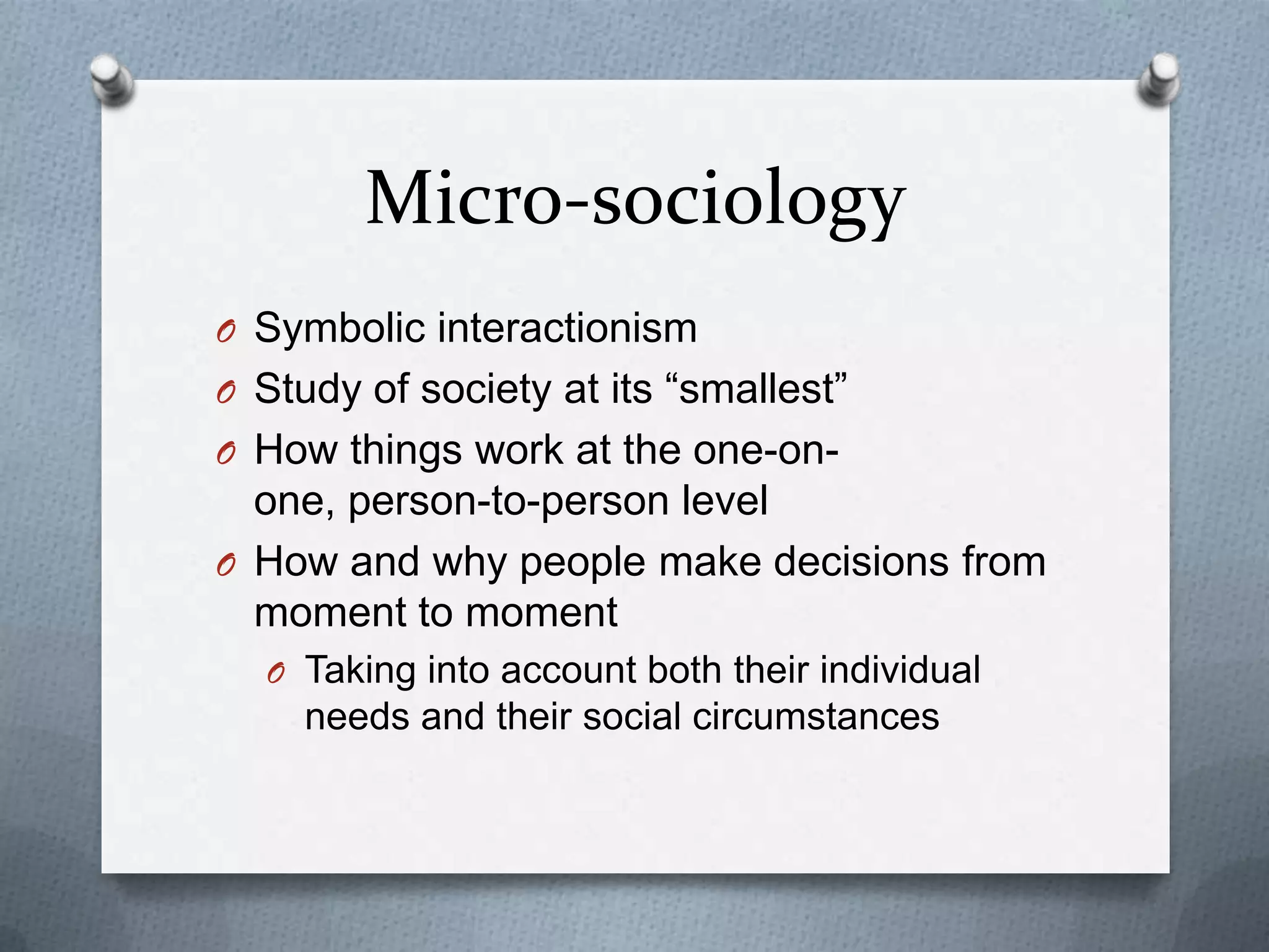 Micro-sociologySymbolic interactionismStudy of society at its “smallest”How things work at the one-on-one, person-to-person levelHow and why people make decisions from moment to momentTaking into account both their individual needs and their social circumstances