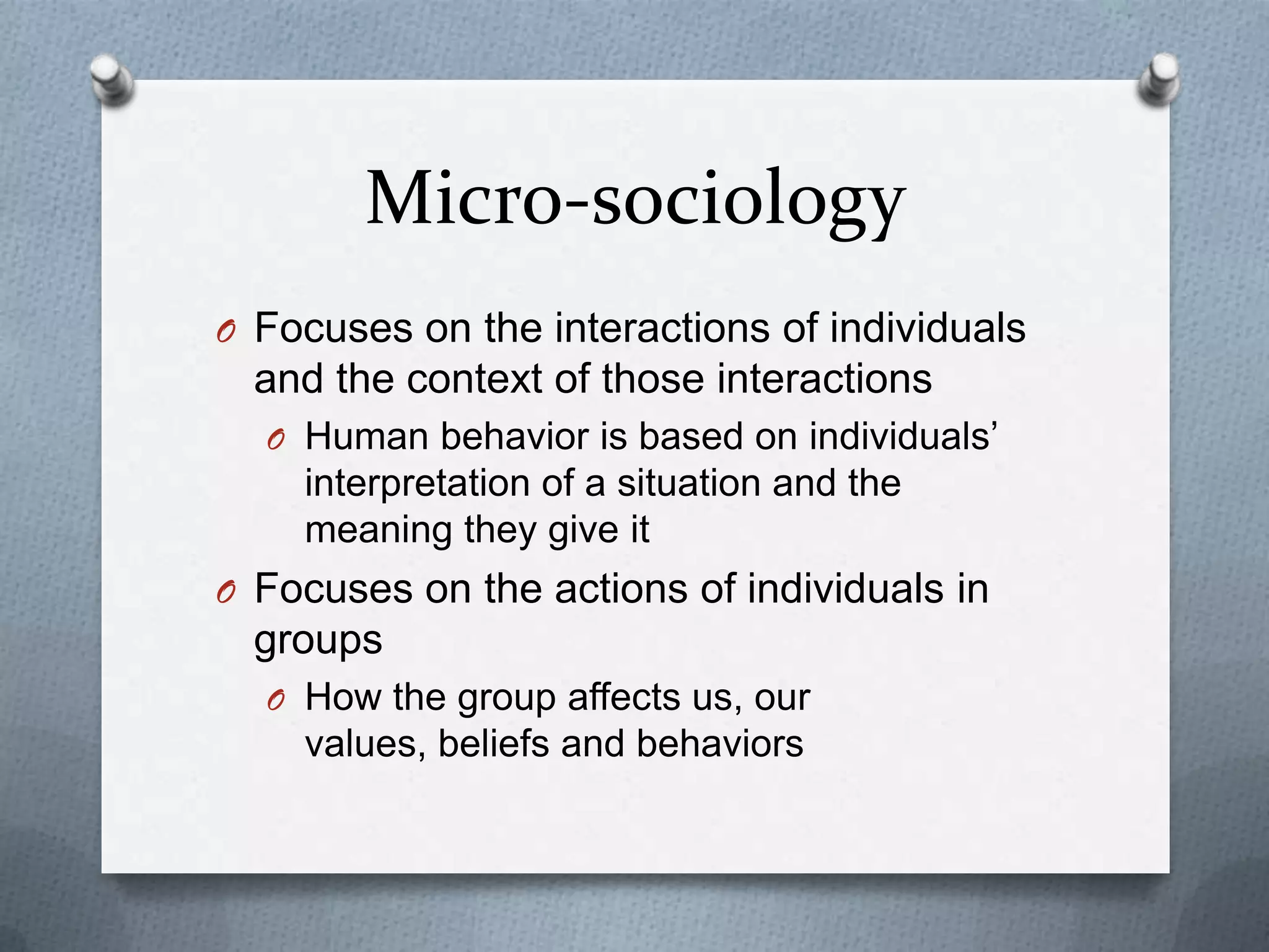 Micro-sociologyFocuses on the interactions of individuals and the context of those interactionsHuman behavior is based on individuals’ interpretation of a situation and the meaning they give itFocuses on the actions of individuals in groupsHow the group affects us, our values, beliefs and behaviors