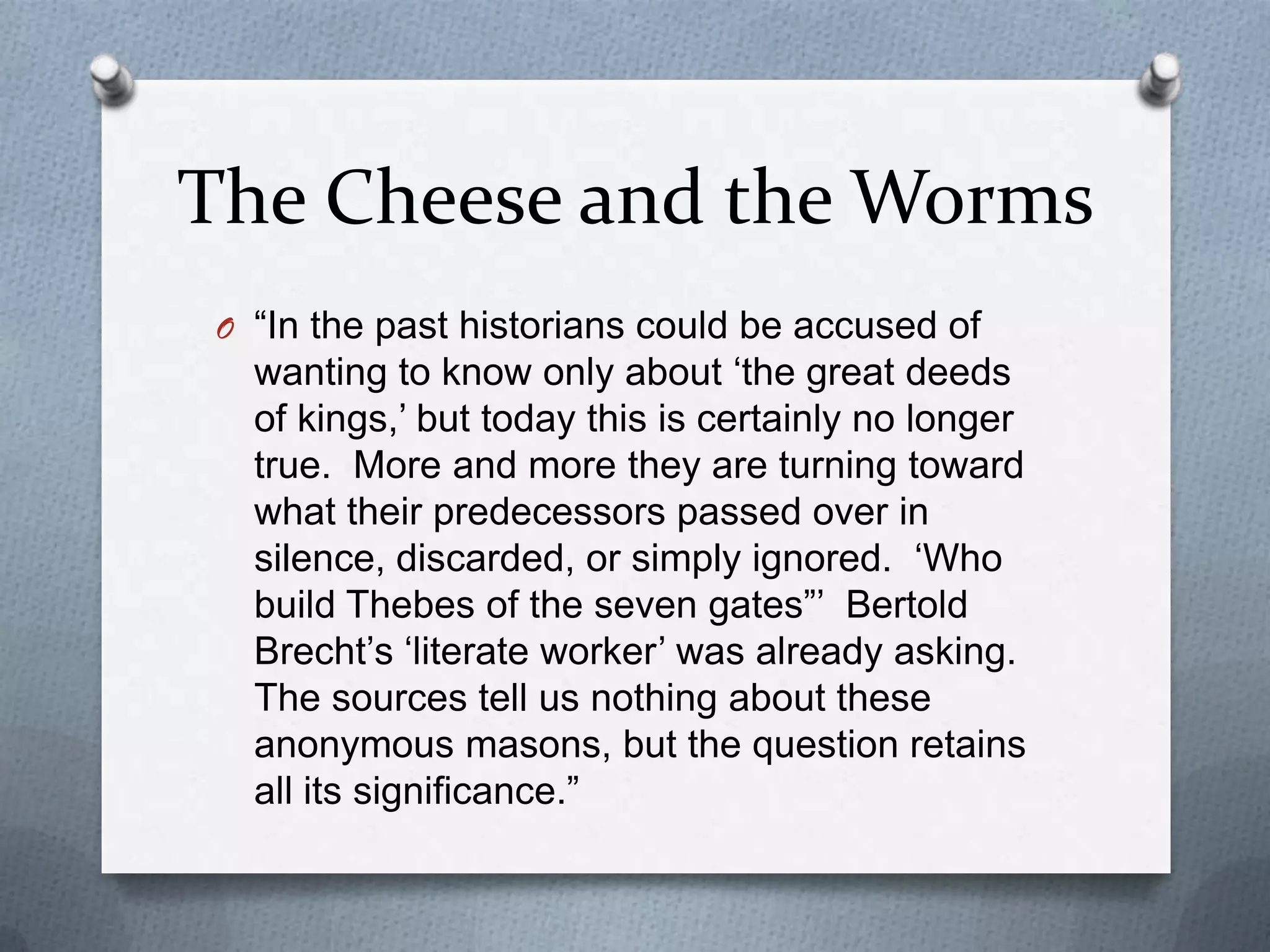 The Cheese and the Worms“In the past historians could be accused of wanting to know only about ‘the great deeds of kings,’ but today this is certainly no longer true.  More and more they are turning toward what their predecessors passed over in silence, discarded, or simply ignored.  ‘Who build Thebes of the seven gates”’  Bertold Brecht’s ‘literate worker’ was already asking.  The sources tell us nothing about these anonymous masons, but the question retains all its significance.”