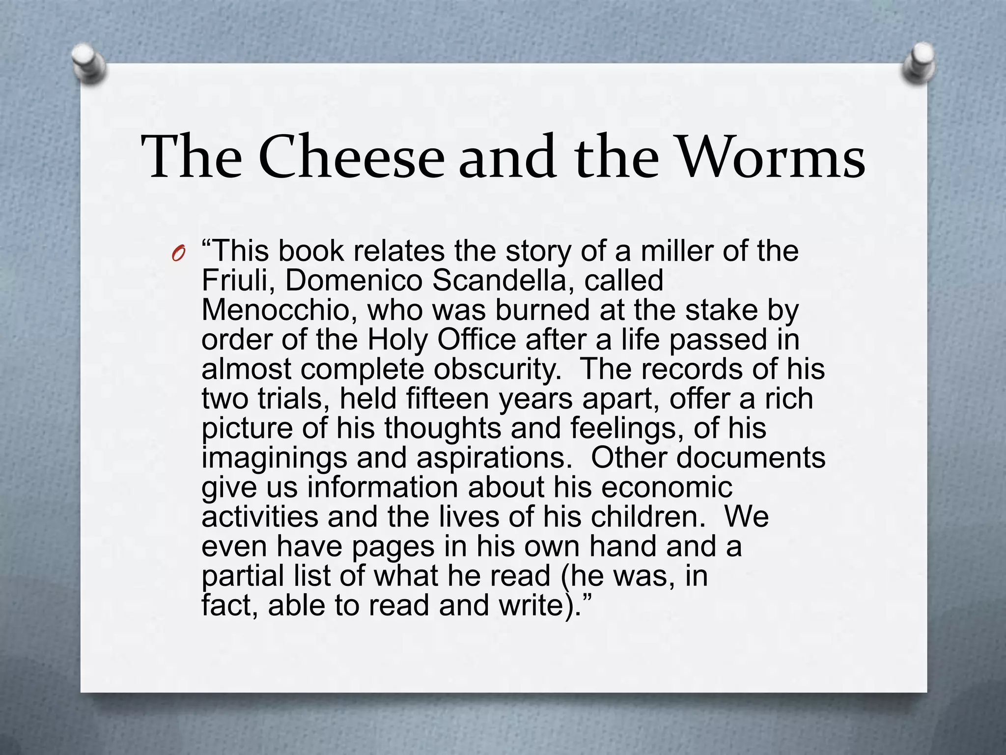 The Cheese and the Worms“This book relates the story of a miller of the Friuli, DomenicoScandella, called Menocchio, who was burned at the stake by order of the Holy Office after a life passed in almost complete obscurity.  The records of his two trials, held fifteen years apart, offer a rich picture of his thoughts and feelings, of his imaginings and aspirations.  Other documents give us information about his economic activities and the lives of his children.  We even have pages in his own hand and a partial list of what he read (he was, in fact, able to read and write).”