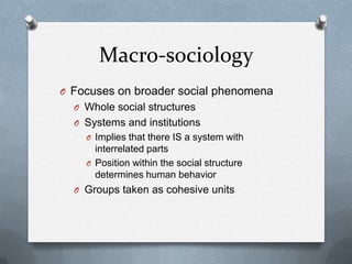 Macro-sociologyFocuses on broader social phenomenaWhole social structuresSystems and institutionsImplies that there IS a system with interrelated partsPosition within the social structure determines human behaviorGroups taken as cohesive units