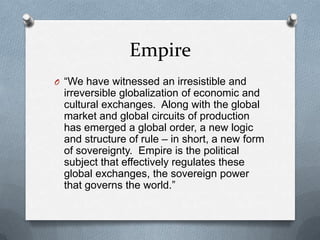 Empire“We have witnessed an irresistible and irreversible globalization of economic and cultural exchanges.  Along with the global market and global circuits of production has emerged a global order, a new logic and structure of rule – in short, a new form of sovereignty.  Empire is the political subject that effectively regulates these global exchanges, the sovereign power that governs the world.”