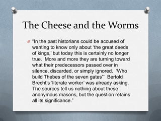 The Cheese and the Worms“In the past historians could be accused of wanting to know only about ‘the great deeds of kings,’ but today this is certainly no longer true.  More and more they are turning toward what their predecessors passed over in silence, discarded, or simply ignored.  ‘Who build Thebes of the seven gates”’  Bertold Brecht’s ‘literate worker’ was already asking.  The sources tell us nothing about these anonymous masons, but the question retains all its significance.”