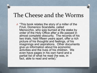 The Cheese and the Worms“This book relates the story of a miller of the Friuli, DomenicoScandella, called Menocchio, who was burned at the stake by order of the Holy Office after a life passed in almost complete obscurity.  The records of his two trials, held fifteen years apart, offer a rich picture of his thoughts and feelings, of his imaginings and aspirations.  Other documents give us information about his economic activities and the lives of his children.  We even have pages in his own hand and a partial list of what he read (he was, in fact, able to read and write).”