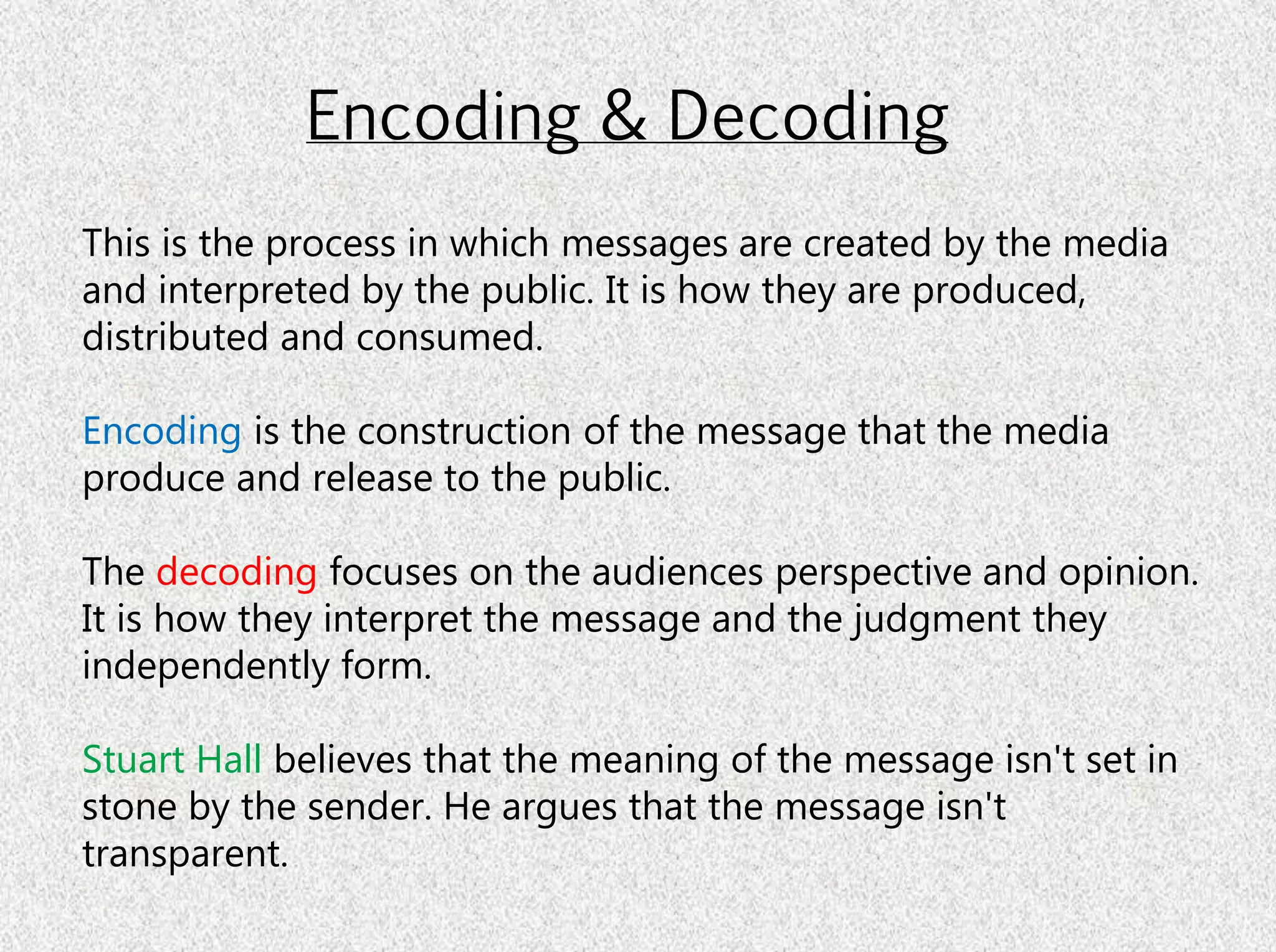 Encoding & Decoding
This is the process in which messages are created by the media
and interpreted by the public. It is how they are produced,
distributed and consumed.
Encoding is the construction of the message that the media
produce and release to the public.
The decoding focuses on the audiences perspective and opinion.
It is how they interpret the message and the judgment they
independently form.
Stuart Hall believes that the meaning of the message isn't set in
stone by the sender. He argues that the message isn't
transparent.
 