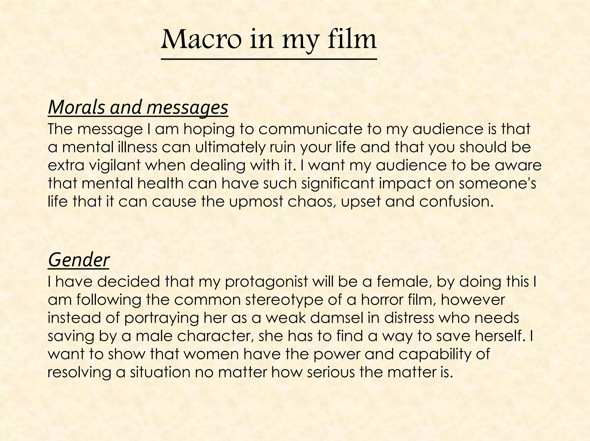 Macro in my film
Morals and messages
The message I am hoping to communicate to my audience is that
a mental illness can ultimately ruin your life and that you should be
extra vigilant when dealing with it. I want my audience to be aware
that mental health can have such significant impact on someone's
life that it can cause the upmost chaos, upset and confusion.
Gender
I have decided that my protagonist will be a female, by doing this I
am following the common stereotype of a horror film, however
instead of portraying her as a weak damsel in distress who needs
saving by a male character, she has to find a way to save herself. I
want to show that women have the power and capability of
resolving a situation no matter how serious the matter is.
 
