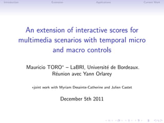 Introduction Extension Applications Current Work
An extension of interactive scores for
multimedia scenarios with temporal micro
and macro controls
Mauricio TORO∗
– LaBRI, Universit´e de Bordeaux.
R´eunion avec Yann Orlarey
∗joint work with Myriam Desainte-Catherine and Julien Castet
December 5th 2011
 