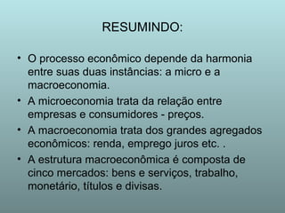 RESUMINDO:
• O processo econômico depende da harmonia
entre suas duas instâncias: a micro e a
macroeconomia.
• A microeconomia trata da relação entre
empresas e consumidores - preços.
• A macroeconomia trata dos grandes agregados
econômicos: renda, emprego juros etc. .
• A estrutura macroeconômica é composta de
cinco mercados: bens e serviços, trabalho,
monetário, títulos e divisas.

 
