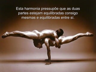 Esta harmonia pressupõe que as duas
partes estejam equilibradas consigo
mesmas e equilibradas entre sí.

 