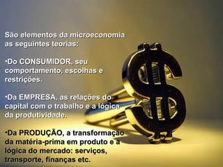 São elementos da microeconomia
as seguintes teorias:
•Do CONSUMIDOR, seu
comportamento, escolhas e
restrições.
•Da EMPRESA, as relações do
capital com o trabalho e a lógica
da produtividade.
•Da PRODUÇÃO, a transformação
da matéria-prima em produto e a
lógica do mercado: serviços,
transporte, finanças etc.

 