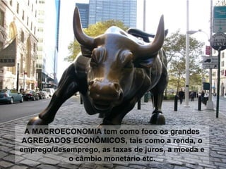 A MACROECONOMIA tem como foco os grandes
AGREGADOS ECONÔMICOS, tais como a renda, o
emprego/desemprego, as taxas de juros, a moeda e
o câmbio monetário etc.

 