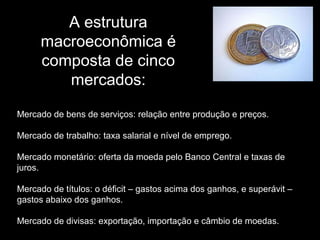 A estrutura
macroeconômica é
composta de cinco
mercados:
Mercado de bens de serviços: relação entre produção e preços.
Mercado de trabalho: taxa salarial e nível de emprego.
Mercado monetário: oferta da moeda pelo Banco Central e taxas de
juros.
Mercado de títulos: o déficit – gastos acima dos ganhos, e superávit –
gastos abaixo dos ganhos.
Mercado de divisas: exportação, importação e câmbio de moedas.

 