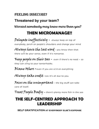 Feeling insecure?
Threatened by your team?
Worried somebody may know more than you?
THEN MICROMANAGE!!
Delegate ineffectively - always keep on top of
everybody, perch on people’s shoulders and change your mind
Always have the last word- you know then that
there will be your sense, even if it’s nonsense.
Keep people on their toes - even if there’s no need – so
they can cling to your tenterhooks.
Blame Others -even if you are cc’d on everything
Always take credit- ‘cos it’s all due to you.
Focus on the unimportant– the big stuff can take
care of itself.
Treat People Badly – there’s plenty more fish in the sea
THE SELF-CENTRED APPROACH TO
LEADERSHIP
SELF GRATIFICATION at everybody else’s expense
 