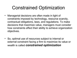 Constrained Optimization
• Managerial decisions are often made in light of
constraints imposed by technology, resource scarcity,
contractual obligations, laws, and regulations. To make
decisions that maximize value, managers must consider
how constraints affect their ability to achieve organization
objectives.
• So, optimal use of resources subject to internal or
external constraint facing a firm to maximize its value or
wealth is called constrained optimization

 