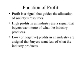 Function of Profit
• Profit is a signal that guides the allocation
of society’s resources.
• High profits in an industry are a signal that
buyers want more of what the industry
produces.
• Low (or negative) profits in an industry are
a signal that buyers want less of what the
industry produces.

 