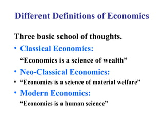 Different Definitions of Economics
Three basic school of thoughts.
• Classical Economics:
“Economics is a science of wealth”

• Neo-Classical Economics:
• “Economics is a science of material welfare”

• Modern Economics:
“Economics is a human science”

 
