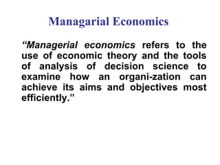 Managarial Economics
“Managerial economics refers to the
use of economic theory and the tools
of analysis of decision science to
examine how an organi­zation can
achieve its aims and objectives most
efficiently.”

 