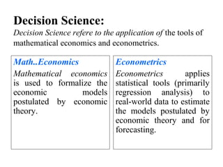 Decision Science:
Decision Science refere to the application of the tools of
mathematical economics and econometrics.

Math..Economics
Mathematical economics
is used to formalize the
economic
models
postulated by economic
theory.

Econometrics
Econometrics
applies
statistical tools (primarily
regression analysis) to
real-world data to estimate
the models postulated by
economic theory and for
forecasting.

 