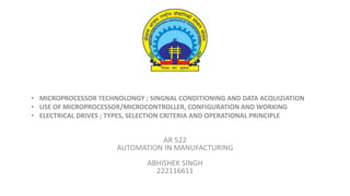 • MICROPROCESSOR TECHNOLONGY ; SINGNAL CONDITIONING AND DATA ACQUIZIATION
• USE OF MICROPROCESSOR/MICROCONTROLLER, CONFIGURATION AND WORKING
• ELECTRICAL DRIVES ; TYPES, SELECTION CRITERIA AND OPERATIONAL PRINCIPLE
AR 522
AUTOMATION IN MANUFACTURING
ABHISHEK SINGH
222116611
 