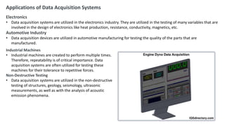 Applications of Data Acquisition Systems
Electronics
• Data acquisition systems are utilized in the electronics industry. They are utilized in the testing of many variables that are
involved in the design of electronics like heat production, resistance, conductivity, magnetics, etc.
Automotive Industry
• Data acquisition devices are utilized in automotive manufacturing for testing the quality of the parts that are
manufactured.
Industrial Machines
• Industrial machines are created to perform multiple times.
Therefore, repeatability is of critical importance. Data
acquisition systems are often utilized for testing these
machines for their tolerance to repetitive forces.
Non-Destructive Testing
• Data acquisition systems are utilized in the non-destructive
testing of structures, geology, seismology, ultrasonic
measurements, as well as with the analysis of acoustic
emission phenomena.
 