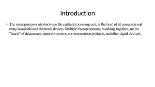 Introduction
• The microprocessor alsoknown asthe central processing unit, is the brain of all computers and
manyhousehold and electronic devices. Multiple microprocessors, working together, are the
"hearts" of datacenters, super-computers, communications products, and other digital devices.
 