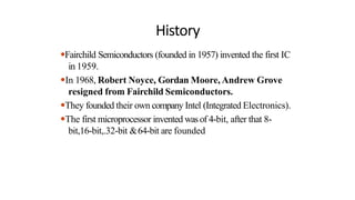History
●Fairchild Semiconductors (founded in 1957) invented the first IC
in 1959.
●In 1968, Robert Noyce, Gordan Moore, Andrew Grove
resigned from Fairchild Semiconductors.
●They founded their own company Intel (Integrated Electronics).
●The first microprocessor invented wasof 4-bit, after that 8-
bit,16-bit,.32-bit &64-bit are founded
 