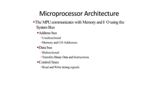 Microprocessor Architecture
●The MPUcommunicates with Memory and I/ O using the
System Bus
●Address bus
●Unidirectional
●Memory and I/O Addresses
●Data bus
●Bidirectional
●Transfers Binary Data and Instructions
●Control lines
●Read andWrite timing signals
 