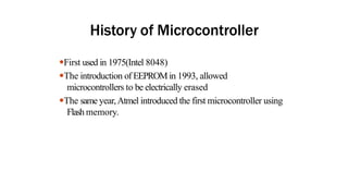 History of Microcontroller
●First used in 1975(Intel 8048)
●The introduction of EEPROMin 1993, allowed
microcontrollers to be electrically erased
●The same year,Atmel introduced the first microcontroller using
Flash memory.
 