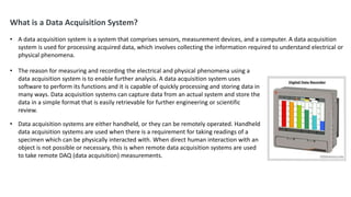 What is a Data Acquisition System?
• A data acquisition system is a system that comprises sensors, measurement devices, and a computer. A data acquisition
system is used for processing acquired data, which involves collecting the information required to understand electrical or
physical phenomena.
• The reason for measuring and recording the electrical and physical phenomena using a
data acquisition system is to enable further analysis. A data acquisition system uses
software to perform its functions and it is capable of quickly processing and storing data in
many ways. Data acquisition systems can capture data from an actual system and store the
data in a simple format that is easily retrievable for further engineering or scientific
review.
• Data acquisition systems are either handheld, or they can be remotely operated. Handheld
data acquisition systems are used when there is a requirement for taking readings of a
specimen which can be physically interacted with. When direct human interaction with an
object is not possible or necessary, this is when remote data acquisition systems are used
to take remote DAQ (data acquisition) measurements.
 