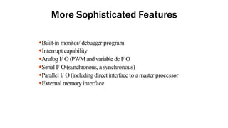 More Sophisticated Features
●Built-in monitor/ debugger program
●Interrupt capability
●Analog I/ O (PWM and variable dc I/ O
●Serial I/ O (synchronous, asynchronous)
●Parallel I/ O (including direct interface to amaster processor
●External memory interface
 