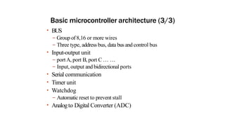 Basic microcontroller architecture (3/3)
• BUS
– Group of 8,16 or more wires
– Three type, address bus, data bus and control bus
• Input-output unit
– portA, port B, port C … …
– Input, output and bidirectional ports
• Serial communication
• Timer unit
• Watchdog
– Automatic reset to prevent stall
• Analogto Digital Converter (ADC)
 
