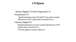 I/O Space
- Memory Mapped I/ O Versus Programmed I/ O
●Programmed I/O
Special instructions such as IN and OUT are used to transfer
data between aCPU register and an external device.
●Memory Mapped I/O
Standard instructions are used to transfer data between a CPU
register and an external device.
I/O ports appear as memory addresses.
 
