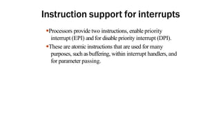 Instruction support for interrupts
●Processors provide two instructions, enable priority
interrupt (EPI) and for disable priority interrupt (DPI).
●These are atomic instructions that are used for many
purposes, such as buffering, within interrupt handlers, and
for parameter passing.
 