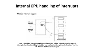 Internal CPU handling of interrupts
Step 1: complete the currently executing instruction. Step 2: save the contents of PC to
interrupt return location i. Step 3: load the address held in interrupt handler location i into the
PC. Resume the fetch-execute cycle.
Multiple interrupt support
 