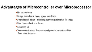 Advantages of Microcontroller over Microprocessor
●Pin count down
●Design time down, Board layout size down
●Upgrade path easier – matching between peripherals for speed
●Cost down – bulk purchases
●Reliability up
●Common software / hardware design environment available
from manufacturer
 