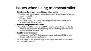 Issues when using microcontroller
● Twotypesofmemory–speedissueswhenusing
●On-chip – fast, easy to access, “almost like a register”, limited amount of on-chip
memory available
●Off-chip – slower
●Use on-chip memory in a“cache” mode (copy off-chip data to on-chip when
processing data, then copy back)
● Externalcomponentsstillthere
●E.g. Video CODECs – need to use DMA– Direct MemoryAccess– so that the
controller can get on with the “processing”and let something else worry about
moving data in and out of the chip
● Realtimeenvironment
●Event driven – can’t WAITfor a device to become ready, can’t POLLto see if
device is ready, interrupt handling is key
● All these resources are “power hungry” and compete for resources (data busses
etc) – special features
 