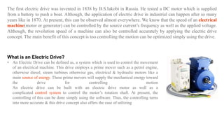 The first electric drive was invented in 1838 by B.S.Iakobi in Russia. He tested a DC motor which is supplied
from a battery to push a boat. Although, the application of electric drive in industrial can happen after so many
years like in 1870. At present, this can be observed almost everywhere. We know that the speed of an electrical
machine(motor or generator) can be controlled by the source current’s frequency as well as the applied voltage.
Although, the revolution speed of a machine can also be controlled accurately by applying the electric drive
concept. The main benefit of this concept is too controlling the motion can be optimized simply using the drive.
What is an Electric Drive?
• An Electric Drive can be defined as, a system which is used to control the movement
of an electrical machine. This drive employs a prime mover such as a petrol engine,
otherwise diesel, steam turbines otherwise gas, electrical & hydraulic motors like a
main source of energy. These prime movers will supply the mechanical energy toward
the drive for controlling motion
An electric drive can be built with an electric drive motor as well as a
complicated control system to control the motor’s rotation shaft. At present, the
controlling of this can be done simply using the software. Thus, the controlling turns
into more accurate & this drive concept also offers the ease of utilizing
 