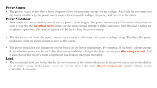 Power Source
• The power source in the above block diagram offers the necessary energy for the system. And both the converter and
the motor interfaces by the power source to provide changeable voltage, frequency and current to the motor.
Power Modulator
• This modulator can be used to control the o/p power of the supply. The power controlling of the motor can be done in
such a way that the electrical motor sends out the speed-torque feature which is necessary with the load. During the
temporary operations, the extreme current will be drawn from the power source.
• The drawn current from the power source may excess it otherwise can cause a voltage drop. Therefore the power
modulator limits the motor current as well as the source.
• The power modulator can change the energy based on the motor requirement. For instance, if the basis is direct current
& an induction motor can be used after that power modulator changes the direct current into alternating current. And
it also chooses the motor’s mode of operation like braking otherwise motoring.
Load
• The mechanical load can be decided by the environment of the industrial process & the power source can be decided by
an available source at the place. However, we can choose the other electric components namely electric motor,
controller, & converter.
 