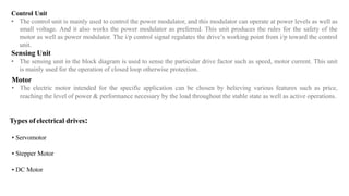 Control Unit
• The control unit is mainly used to control the power modulator, and this modulator can operate at power levels as well as
small voltage. And it also works the power modulator as preferred. This unit produces the rules for the safety of the
motor as well as power modulator. The i/p control signal regulates the drive’s working point from i/p toward the control
unit.
Sensing Unit
• The sensing unit in the block diagram is used to sense the particular drive factor such as speed, motor current. This unit
is mainly used for the operation of closed loop otherwise protection.
Motor
• The electric motor intended for the specific application can be chosen by believing various features such as price,
reaching the level of power & performance necessary by the load throughout the stable state as well as active operations.
Types of electrical drives:
• Servomotor
• Stepper Motor
• DC Motor
 