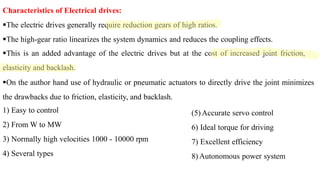 Characteristics of Electrical drives:
The electric drives generally require reduction gears of high ratios.
The high-gear ratio linearizes the system dynamics and reduces the coupling effects.
This is an added advantage of the electric drives but at the cost of increased joint friction,
elasticity and backlash.
On the author hand use of hydraulic or pneumatic actuators to directly drive the joint minimizes
the drawbacks due to friction, elasticity, and backlash.
1) Easy to control
2) From W to MW
3) Normally high velocities 1000 - 10000 rpm
4) Several types
(5) Accurate servo control
6) Ideal torque for driving
7) Excellent efficiency
8) Autonomous power system
 