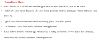 Types of Servo Motors
• Servo motors are classified into different types based on their application, such as AC servo
• motor, DC servo motor, brushless DC servo motor, positional rotation, continuous rotation and linear servo
motor etc.
• Typical servo motors comprise of three wires namely, power control and ground.
• The shape and size of these motors depend on their applications.
• Servo motor is the most common type which is used in hobby applications, robotics due to their simplicity,
affordability and reliability of control by microprocessors.
 