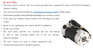 DC Servo Motor
• The motor which is used as a DC servo motor generally have a separate DC source in the field of winding &
armature winding.
• The control can be archived either by controlling the armature current or field current.
• Field control includes some particular advantages over armature control.
• In the same way armature control includes some advantages over field
control.
• Based on the applications the control should be applied to
• the DC servo motor.
• DC servo motor provides very accurate and also fast respond
to start or stop command signals due to the low armature
inductive reactance.
• DC servo motors are used in similar equipment's and
• computerized numerically controlled machines.
 
