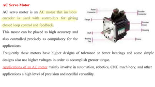 AC Servo Motor
AC servo motor is an AC motor that includes
encoder is used with controllers for giving
closed loop control and feedback.
This motor can be placed to high accuracy and
also controlled precisely as compulsory for the
applications.
Frequently these motors have higher designs of tolerance or better bearings and some simple
designs also use higher voltages in order to accomplish greater torque.
Applications of an AC motor mainly involve in automation, robotics, CNC machinery, and other
applications a high level of precision and needful versatility.
 