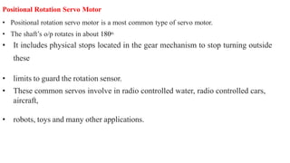 Positional Rotation Servo Motor
• Positional rotation servo motor is a most common type of servo motor.
• The shaft’s o/p rotates in about 180o.
• It includes physical stops located in the gear mechanism to stop turning outside
these
• limits to guard the rotation sensor.
• These common servos involve in radio controlled water, radio controlled cars,
aircraft,
• robots, toys and many other applications.
 