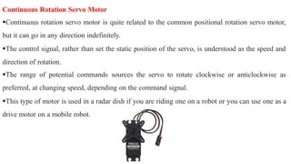 Continuous Rotation Servo Motor
Continuous rotation servo motor is quite related to the common positional rotation servo motor,
but it can go in any direction indefinitely.
The control signal, rather than set the static position of the servo, is understood as the speed and
direction of rotation.
The range of potential commands sources the servo to rotate clockwise or anticlockwise as
preferred, at changing speed, depending on the command signal.
This type of motor is used in a radar dish if you are riding one on a robot or you can use one as a
drive motor on a mobile robot.
 