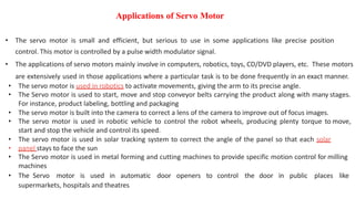 Applications of Servo Motor
• The servo motor is small and efficient, but serious to use in some applications like precise position
control. This motor is controlled by a pulse width modulator signal.
• The applications of servo motors mainly involve in computers, robotics, toys, CD/DVD players, etc. These motors
are extensively used in those applications where a particular task is to be done frequently in an exact manner.
• The servo motor is used in robotics to activate movements, giving the arm to its precise angle.
• The Servo motor is used to start, move and stop conveyor belts carrying the product along with many stages.
For instance, product labeling, bottling and packaging
• The servo motor is built into the camera to correct a lens of the camera to improve out of focus images.
• The servo motor is used in robotic vehicle to control the robot wheels, producing plenty torque to move,
start and stop the vehicle and control its speed.
• The servo motor is used in solar tracking system to correct the angle of the panel so that each solar
• panel stays to face the sun
• The Servo motor is used in metal forming and cutting machines to provide specific motion control for milling
machines
• The Servo motor is used in automatic door openers to control the door in public places like
supermarkets, hospitals and theatres
 
