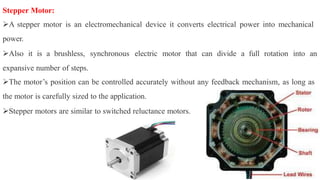 Stepper Motor:
A stepper motor is an electromechanical device it converts electrical power into mechanical
power.
Also it is a brushless, synchronous electric motor that can divide a full rotation into an
expansive number of steps.
The motor’s position can be controlled accurately without any feedback mechanism, as long as
the motor is carefully sized to the application.
Stepper motors are similar to switched reluctance motors.
 