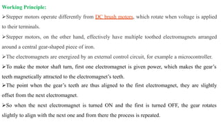 Working Principle:
Stepper motors operate differently from DC brush motors, which rotate when voltage is applied
to their terminals.
Stepper motors, on the other hand, effectively have multiple toothed electromagnets arranged
around a central gear-shaped piece of iron.
The electromagnets are energized by an external control circuit, for example a microcontroller.
To make the motor shaft turn, first one electromagnet is given power, which makes the gear’s
teeth magnetically attracted to the electromagnet’s teeth.
The point when the gear’s teeth are thus aligned to the first electromagnet, they are slightly
offset from the next electromagnet.
So when the next electromagnet is turned ON and the first is turned OFF, the gear rotates
slightly to align with the next one and from there the process is repeated.
 